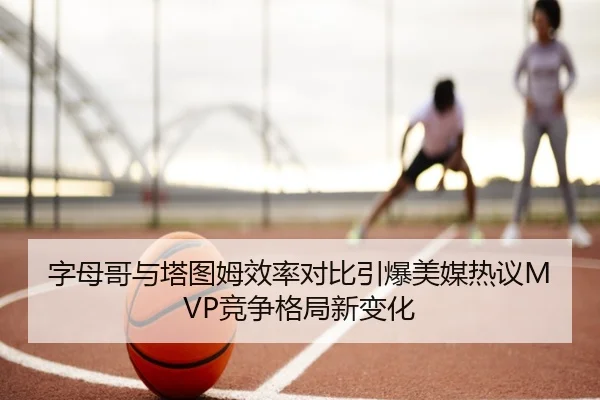 字母哥与塔图姆效率对比引爆美媒热议MVP竞争格局新变化