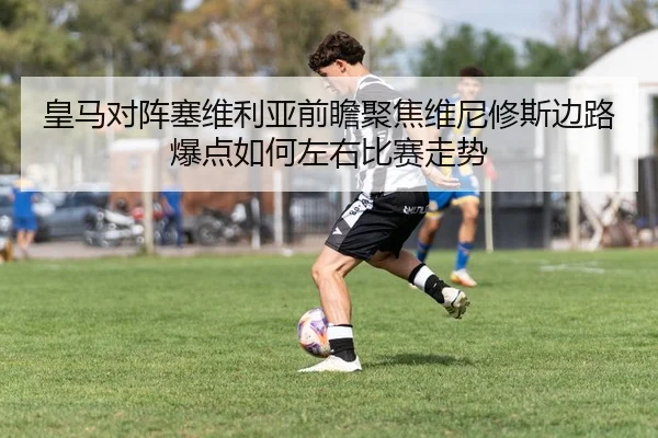 皇马对阵塞维利亚前瞻聚焦维尼修斯边路爆点如何左右比赛走势