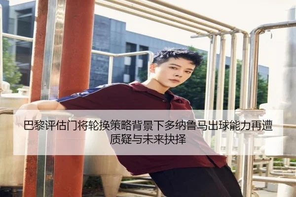 巴黎评估门将轮换策略背景下多纳鲁马出球能力再遭质疑与未来抉择